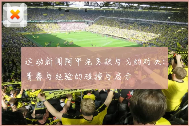 运动新闻阿甲老男孩与戈的对决：青春与经验的碰撞与启示