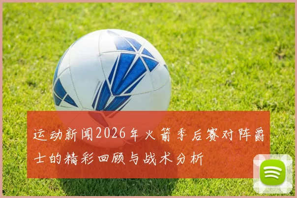 运动新闻2026年火箭季后赛对阵爵士的精彩回顾与战术分析