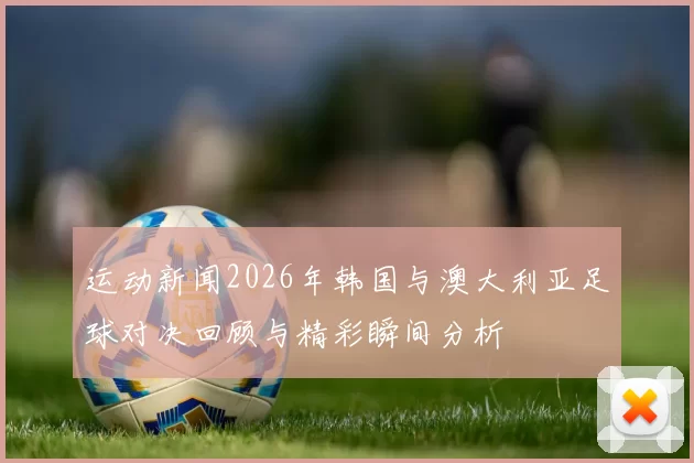 运动新闻2026年韩国与澳大利亚足球对决回顾与精彩瞬间分析