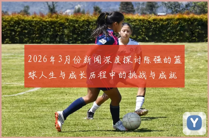 2026年3月份新闻深度探讨陈强的篮球人生与成长历程中的挑战与成就