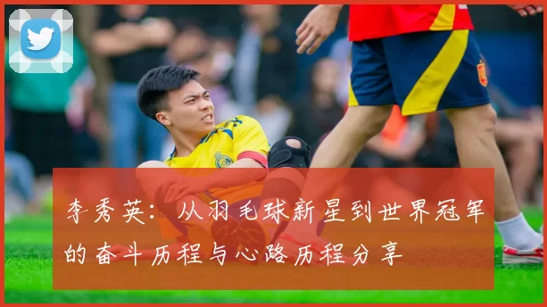 李秀英：从羽毛球新星到世界冠军的奋斗历程与心路历程分享