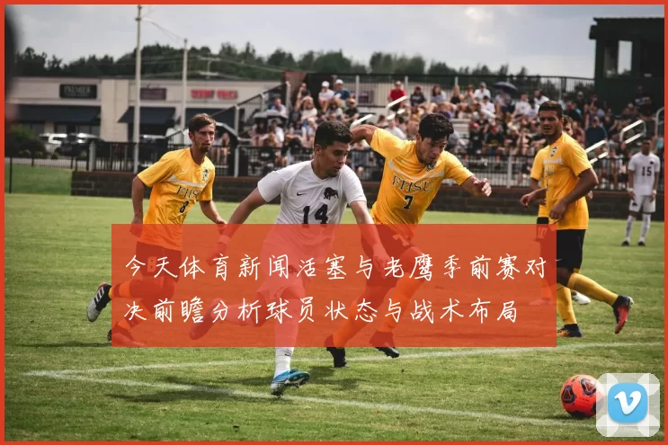 今天体育新闻活塞与老鹰季前赛对决前瞻分析球员状态与战术布局
