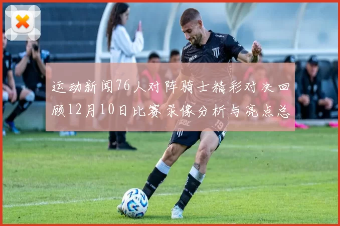 运动新闻76人对阵骑士精彩对决回顾12月10日比赛录像分析与亮点总结