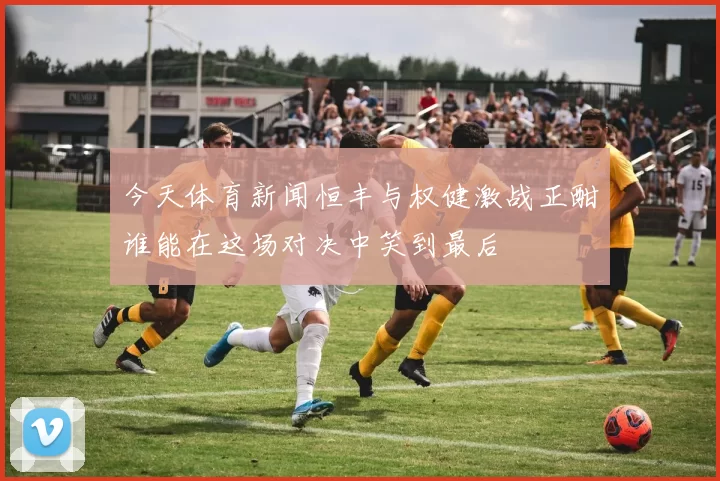 今天体育新闻恒丰与权健激战正酣谁能在这场对决中笑到最后